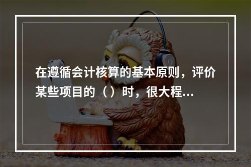 在遵循会计核算的基本原则，评价某些项目的（ ）时，很大程度上