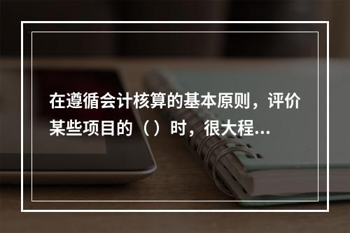 在遵循会计核算的基本原则，评价某些项目的（ ）时，很大程度上