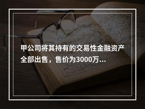 甲公司将其持有的交易性金融资产全部出售，售价为3000万元；