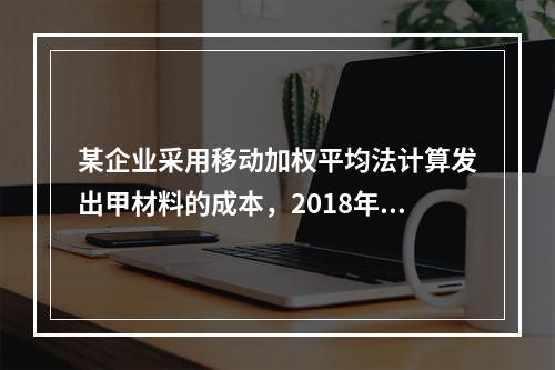 某企业采用移动加权平均法计算发出甲材料的成本，2018年4月