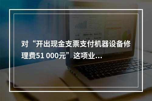 对“开出现金支票支付机器设备修理费51 000元”这项业务，