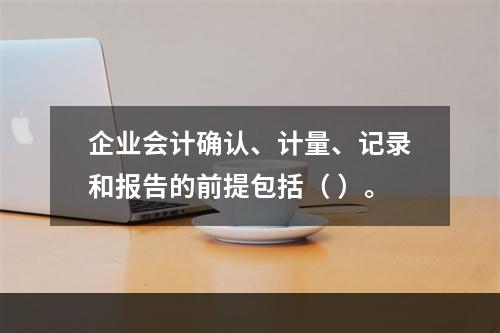 企业会计确认、计量、记录和报告的前提包括（ ）。