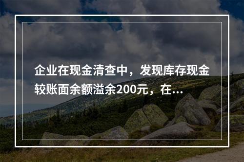 企业在现金清查中，发现库存现金较账面余额溢余200元，在未经