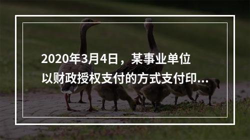 2020年3月4日，某事业单位以财政授权支付的方式支付印刷费