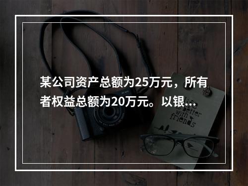 某公司资产总额为25万元，所有者权益总额为20万元。以银行存