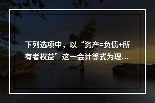 下列选项中，以“资产=负债+所有者权益”这一会计等式为理论依