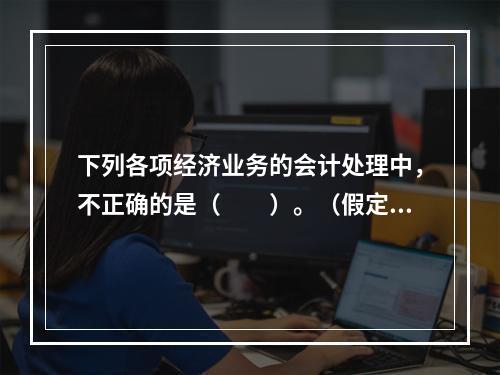 下列各项经济业务的会计处理中，不正确的是（　　）。（假定不考