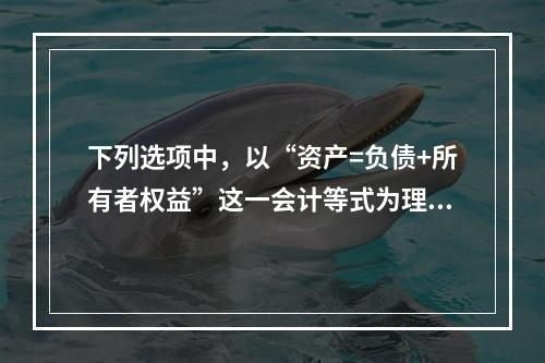 下列选项中，以“资产=负债+所有者权益”这一会计等式为理论依