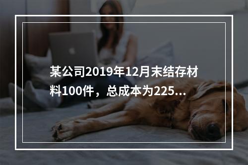 某公司2019年12月末结存材料100件，总成本为225万元