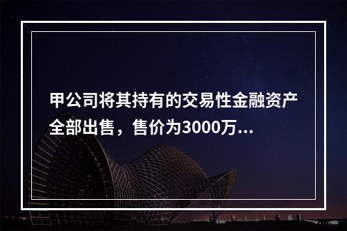 甲公司将其持有的交易性金融资产全部出售，售价为3000万元；