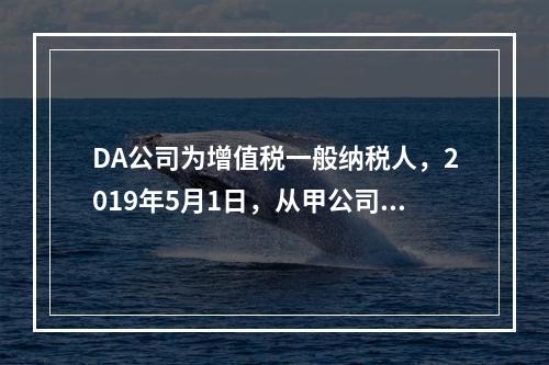 DA公司为增值税一般纳税人，2019年5月1日，从甲公司一次