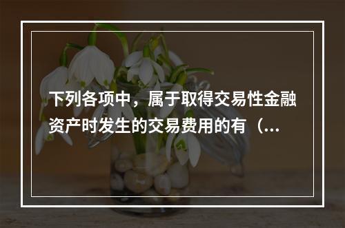 下列各项中，属于取得交易性金融资产时发生的交易费用的有（　）