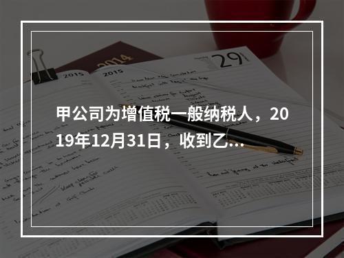 甲公司为增值税一般纳税人，2019年12月31日，收到乙公司