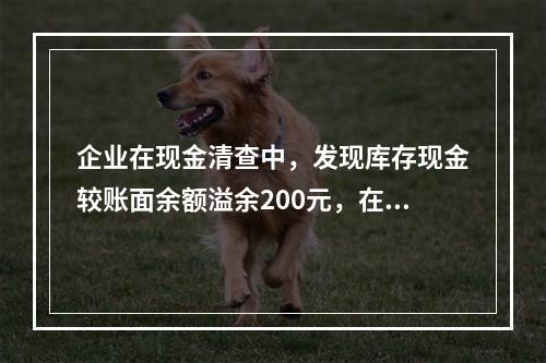 企业在现金清查中，发现库存现金较账面余额溢余200元，在未经