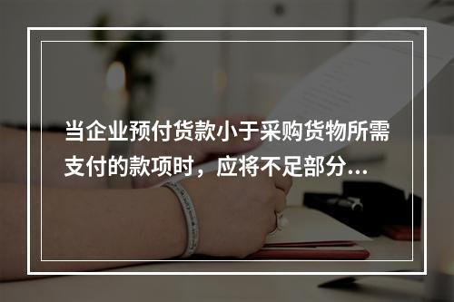 当企业预付货款小于采购货物所需支付的款项时，应将不足部分补付