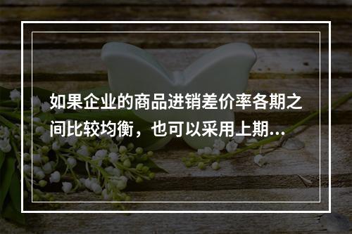 如果企业的商品进销差价率各期之间比较均衡，也可以采用上期商品