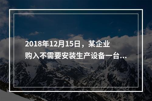 2018年12月15日，某企业购入不需要安装生产设备一台，原