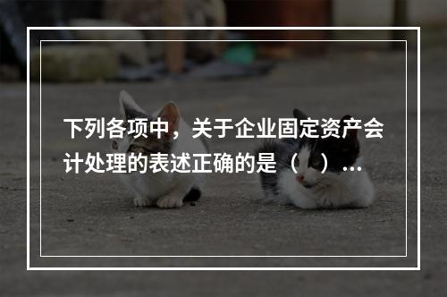 下列各项中，关于企业固定资产会计处理的表述正确的是（　）。