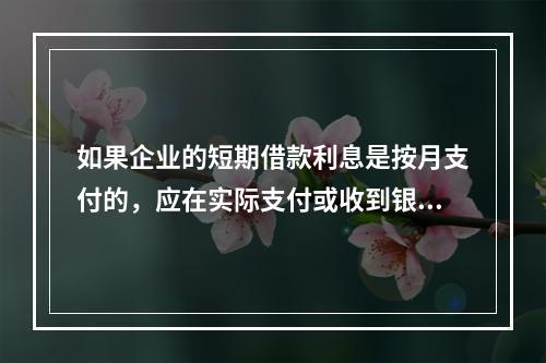 如果企业的短期借款利息是按月支付的，应在实际支付或收到银行的