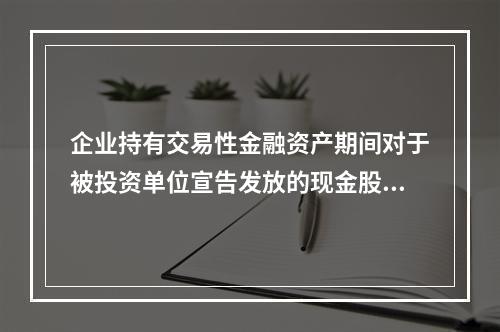 企业持有交易性金融资产期间对于被投资单位宣告发放的现金股利，