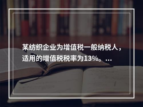 某纺织企业为增值税一般纳税人，适用的增值税税率为13%。该企