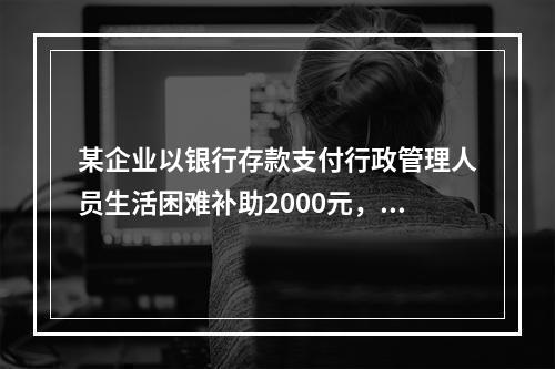 某企业以银行存款支付行政管理人员生活困难补助2000元，下列