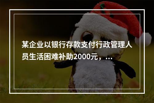 某企业以银行存款支付行政管理人员生活困难补助2000元，下列