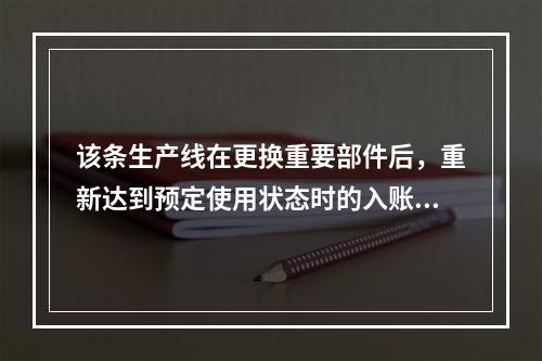 该条生产线在更换重要部件后，重新达到预定使用状态时的入账价值