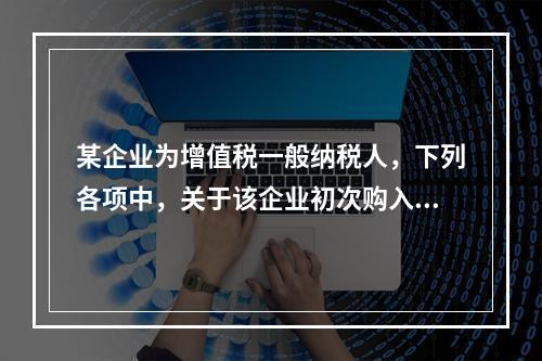 某企业为增值税一般纳税人，下列各项中，关于该企业初次购入增值