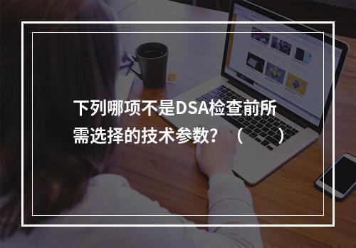 下列哪项不是DSA检查前所需选择的技术参数？（　　）