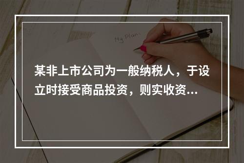 某非上市公司为一般纳税人，于设立时接受商品投资，则实收资本的