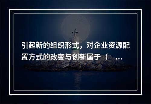 引起新的组织形式，对企业资源配置方式的改变与创新属于（　）创