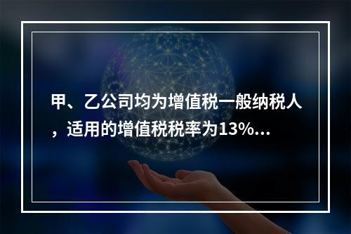 甲、乙公司均为增值税一般纳税人，适用的增值税税率为13%，甲