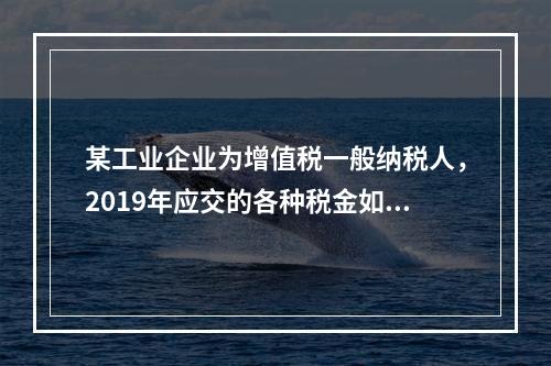 某工业企业为增值税一般纳税人，2019年应交的各种税金如下：