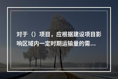 对于（）项目，应根据建设项目影响区域内一定时期运输量的需求预