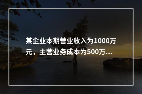 某企业本期营业收入为1000万元，主营业务成本为500万元，