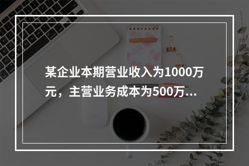 某企业本期营业收入为1000万元，主营业务成本为500万元，