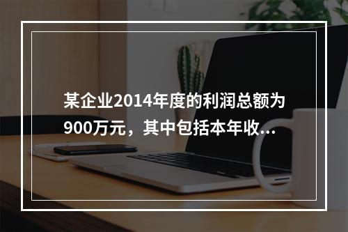 某企业2014年度的利润总额为900万元，其中包括本年收到的