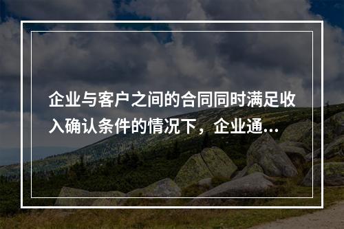 企业与客户之间的合同同时满足收入确认条件的情况下，企业通常应