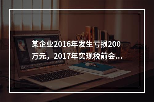 某企业2016年发生亏损200万元，2017年实现税前会计利