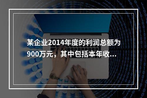 某企业2014年度的利润总额为900万元，其中包括本年收到的