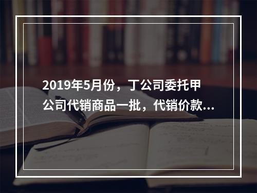 2019年5月份，丁公司委托甲公司代销商品一批，代销价款为3