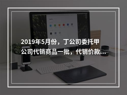 2019年5月份，丁公司委托甲公司代销商品一批，代销价款为3