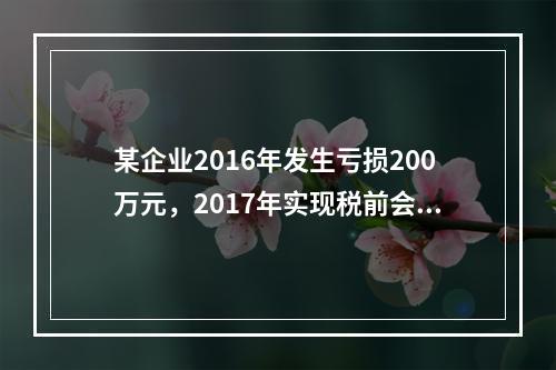 某企业2016年发生亏损200万元，2017年实现税前会计利