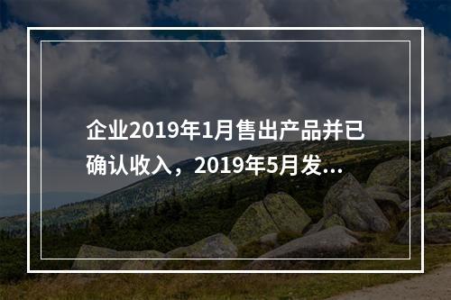 企业2019年1月售出产品并已确认收入，2019年5月发生销