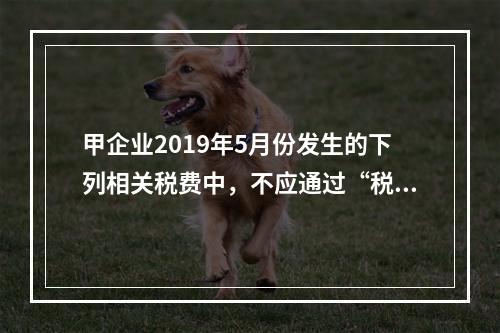 甲企业2019年5月份发生的下列相关税费中，不应通过“税金及