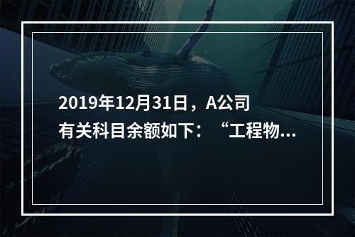 2019年12月31日，A公司有关科目余额如下：“工程物资”