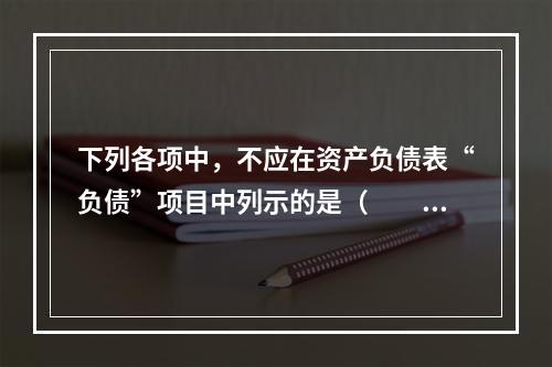 下列各项中，不应在资产负债表“负债”项目中列示的是（　　）。