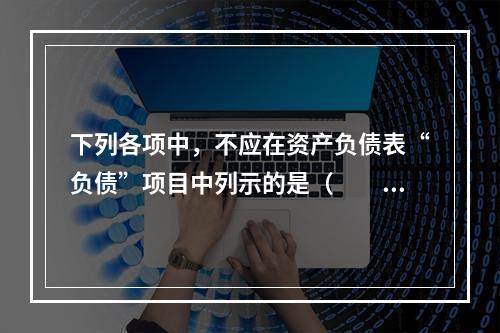 下列各项中，不应在资产负债表“负债”项目中列示的是（　　）。