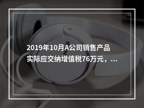 2019年10月A公司销售产品实际应交纳增值税76万元，消费